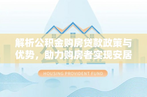 湖内解析公积金购房贷款政策与优势，助力购房者实现安居梦想