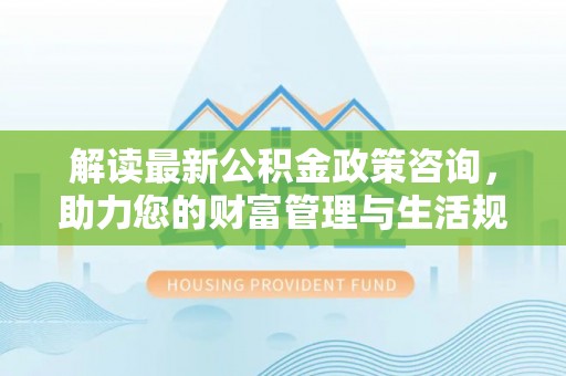 湖内解读最新公积金政策咨询，助力您的财富管理与生活规划